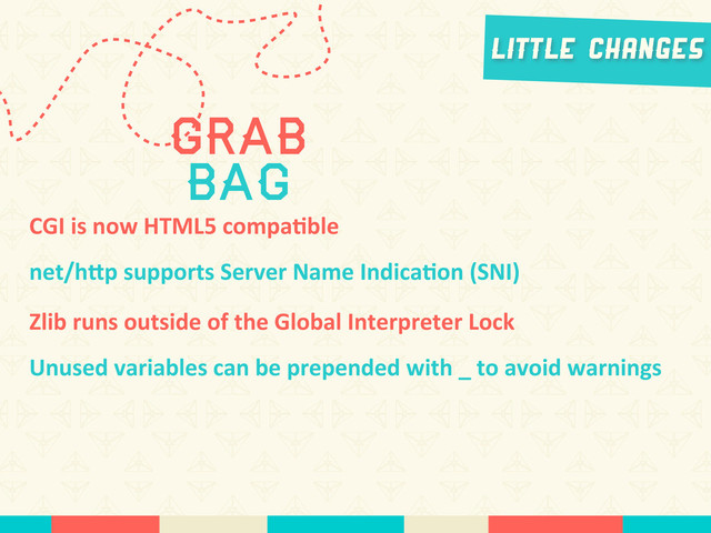 Little Changes
CGI	  is	  now	  HTML5	  compa*ble
net/hLp	  supports	  Server	  Name	  Indica*on	  (SNI)
Grab
Bag
Zlib	  runs	  outside	  of	  the	  Global	  Interpreter	  Lock
Unused	  variables	  can	  be	  prepended	  with	  _	  to	  avoid	  warnings
