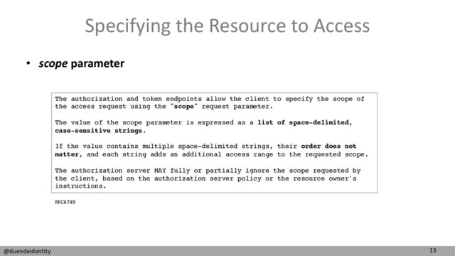 13
@duendeidentity
Specifying the Resource to Access
• scope parameter
The authorization and token endpoints allow the client to specify the scope of
the access request using the "scope" request parameter.
The value of the scope parameter is expressed as a list of space-delimited,
case-sensitive strings.
If the value contains multiple space-delimited strings, their order does not
matter, and each string adds an additional access range to the requested scope.
The authorization server MAY fully or partially ignore the scope requested by
the client, based on the authorization server policy or the resource owner's
instructions.
RFC6749
