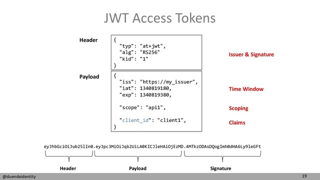 19
@duendeidentity
JWT Access Tokens
{
"typ": "at+jwt",
"alg": "RS256"
"kid": "1"
}
{
"iss": "https://my_issuer",
"iat": 1340819180,
"exp": 1340819380,
"scope": "api1",
"client_id": "client1",
}
Header
Payload
eyJhbGciOiJub25lIn0.eyJpc3MiOiJqb2UiLA0KICJleHAiOjEzMD.4MTkzODAsDQogImh0dHA6Ly9leGFt
Header Payload Signature
Issuer & Signature
Scoping
Claims
Time Window
