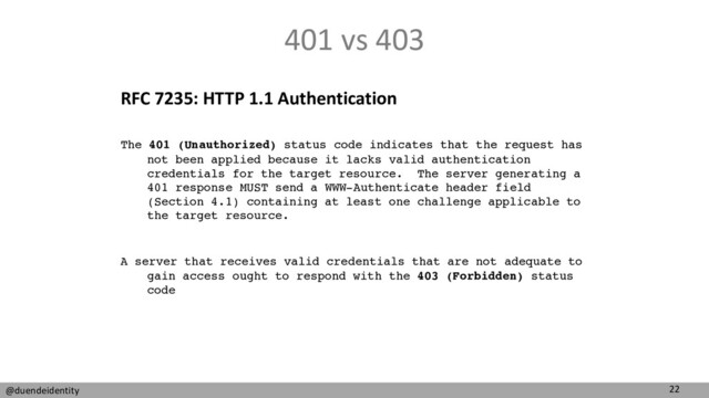 22
@duendeidentity
401 vs 403
RFC 7235: HTTP 1.1 Authentication
A server that receives valid credentials that are not adequate to
gain access ought to respond with the 403 (Forbidden) status
code
The 401 (Unauthorized) status code indicates that the request has
not been applied because it lacks valid authentication
credentials for the target resource. The server generating a
401 response MUST send a WWW-Authenticate header field
(Section 4.1) containing at least one challenge applicable to
the target resource.
