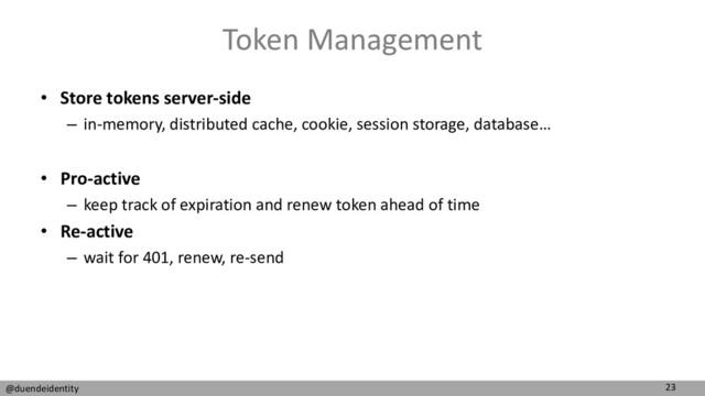 23
@duendeidentity
Token Management
• Store tokens server-side
– in-memory, distributed cache, cookie, session storage, database…
• Pro-active
– keep track of expiration and renew token ahead of time
• Re-active
– wait for 401, renew, re-send
