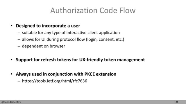 25
@duendeidentity
Authorization Code Flow
• Designed to incorporate a user
– suitable for any type of interactive client application
– allows for UI during protocol flow (login, consent, etc.)
– dependent on browser
• Support for refresh tokens for UX-friendly token management
• Always used in conjunction with PKCE extension
– https://tools.ietf.org/html/rfc7636
