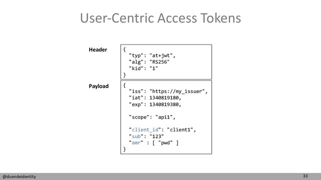 33
@duendeidentity
User-Centric Access Tokens
{
"typ": "at+jwt",
"alg": "RS256"
"kid": "1"
}
{
"iss": "https://my_issuer",
"iat": 1340819180,
"exp": 1340819380,
"scope": "api1",
"client_id": "client1",
"sub": "123"
"amr" : [ "pwd" ]
}
Header
Payload
