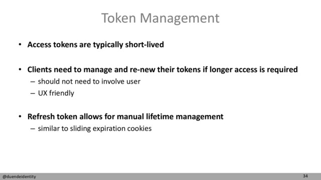34
@duendeidentity
Token Management
• Access tokens are typically short-lived
• Clients need to manage and re-new their tokens if longer access is required
– should not need to involve user
– UX friendly
• Refresh token allows for manual lifetime management
– similar to sliding expiration cookies
