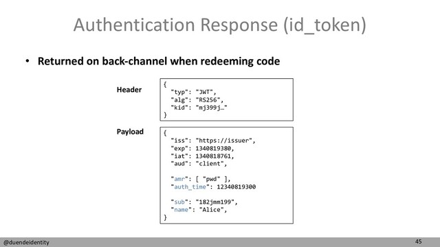 45
@duendeidentity
Authentication Response (id_token)
• Returned on back-channel when redeeming code
{
"typ": "JWT",
"alg": "RS256",
"kid": "mj399j…"
}
{
"iss": "https://issuer",
"exp": 1340819380,
"iat": 1340818761,
"aud": "client",
"amr": [ "pwd" ],
"auth_time": 12340819300
"sub": "182jmm199",
"name": "Alice",
}
Header
Payload
