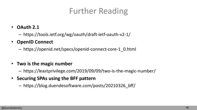 46
@duendeidentity
Further Reading
• OAuth 2.1
– https://tools.ietf.org/wg/oauth/draft-ietf-oauth-v2-1/
• OpenID Connect
– https://openid.net/specs/openid-connect-core-1_0.html
• Two is the magic number
– https://leastprivilege.com/2019/09/09/two-is-the-magic-number/
• Securing SPAs using the BFF pattern
– https://blog.duendesoftware.com/posts/20210326_bff/
