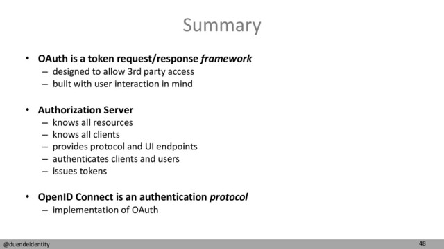 48
@duendeidentity
Summary
• OAuth is a token request/response framework
– designed to allow 3rd party access
– built with user interaction in mind
• Authorization Server
– knows all resources
– knows all clients
– provides protocol and UI endpoints
– authenticates clients and users
– issues tokens
• OpenID Connect is an authentication protocol
– implementation of OAuth
