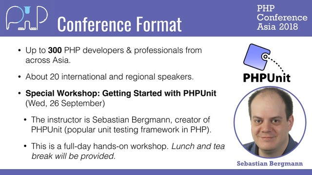 Conference Format
• Up to 300 PHP developers & professionals from
across Asia.
• About 20 international and regional speakers.
• Special Workshop: Getting Started with PHPUnit
(Wed, 26 September)
• The instructor is Sebastian Bergmann, creator of
PHPUnit (popular unit testing framework in PHP).
• This is a full-day hands-on workshop. Lunch and tea
break will be provided.
Sebastian Bergmann

