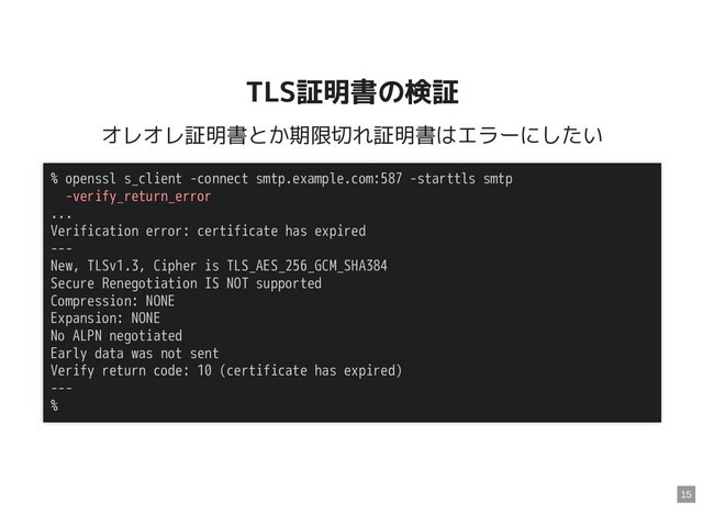 TLS証明書の検証
TLS証明書の検証
オレオレ証明書とか期限切れ証明書はエラーにしたい
% openssl s_client -connect smtp.example.com:587 -starttls smtp
-verify_return_error
...
Verification error: certificate has expired
---
New, TLSv1.3, Cipher is TLS_AES_256_GCM_SHA384
Secure Renegotiation IS NOT supported
Compression: NONE
Expansion: NONE
No ALPN negotiated
Early data was not sent
Verify return code: 10 (certificate has expired)
---
%
15
