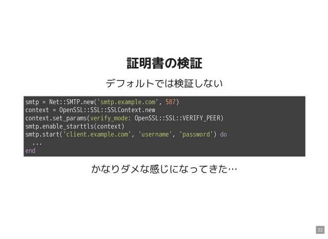 証明書の検証
証明書の検証
デフォルトでは検証しない
かなりダメな感じになってきた…
smtp = Net::SMTP.new('smtp.example.com', 587)
context = OpenSSL::SSL::SSLContext.new
context.set_params(verify_mode: OpenSSL::SSL::VERIFY_PEER)
smtp.enable_starttls(context)
smtp.start('client.example.com', 'username', 'password') do
...
end
22
