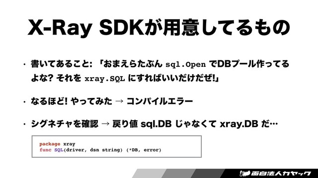 93BZ4%,͕༻ҙͯ͠Δ΋ͷ
w ॻ͍ͯ͋Δ͜ͱʮ͓·͑ΒͨͿΜsql.OpenͰ%#ϓʔϧ࡞ͬͯΔ
Αͳ ͦΕΛxray.SQLʹ͢Ε͹͍͍͚ͩͩͥʯ
w ͳΔ΄Ͳ΍ͬͯΈͨˠίϯύΠϧΤϥʔ
w γάωνϟΛ֬ೝˠ໭Γ஋TRM%#͡Όͳͯ͘YSBZ%#ͩʜ
package xray
func SQL(driver, dsn string) (*DB, error)
