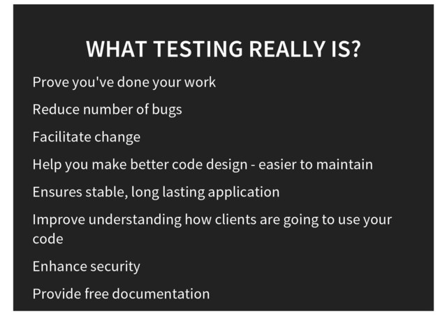 WHAT TESTING REALLY IS?
Prove you've done your work
Reduce number of bugs
Facilitate change
Help you make better code design - easier to maintain
Ensures stable, long lasting application
Improve understanding how clients are going to use your
code
Enhance security
Provide free documentation
