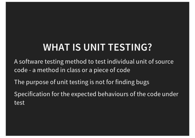 WHAT IS UNIT TESTING?
A software testing method to test individual unit of source
code - a method in class or a piece of code
The purpose of unit testing is not for finding bugs
Specification for the expected behaviours of the code under
test
