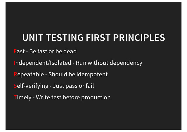 UNIT TESTING FIRST PRINCIPLES
Fast - Be fast or be dead
Independent/Isolated - Run without dependency
Repeatable - Should be idempotent
Self-verifying - Just pass or fail
Timely - Write test before production
