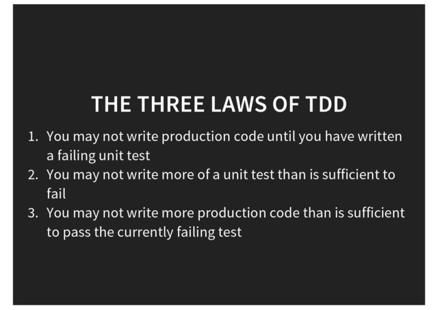 THE THREE LAWS OF TDD
1. You may not write production code until you have written
a failing unit test
2. You may not write more of a unit test than is sufficient to
fail
3. You may not write more production code than is sufficient
to pass the currently failing test
