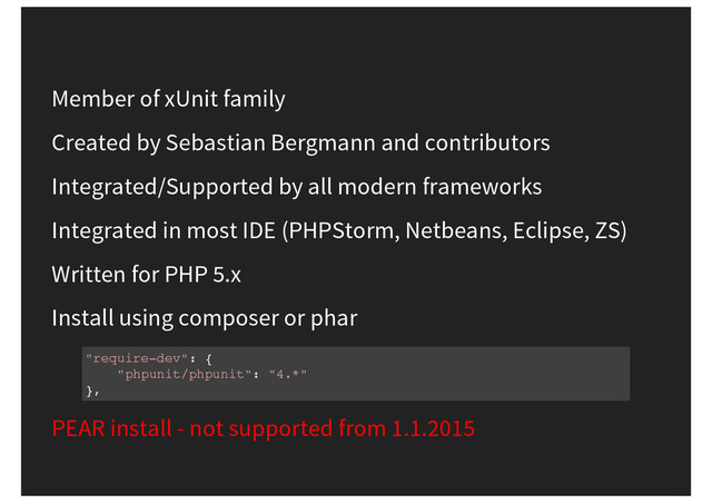 Member of xUnit family
Created by Sebastian Bergmann and contributors
Integrated/Supported by all modern frameworks
Integrated in most IDE (PHPStorm, Netbeans, Eclipse, ZS)
Written for PHP 5.x
Install using composer or phar
"require-dev": {
"phpunit/phpunit": "4.*"
},
PEAR install - not supported from 1.1.2015
