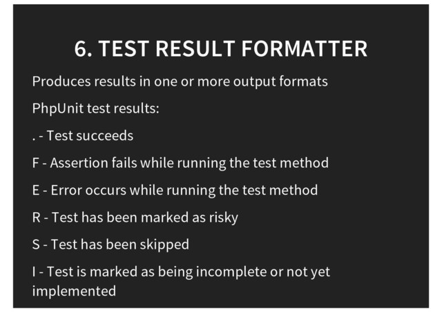 6. TEST RESULT FORMATTER
Produces results in one or more output formats
PhpUnit test results:
. - Test succeeds
F - Assertion fails while running the test method
E - Error occurs while running the test method
R - Test has been marked as risky
S - Test has been skipped
I - Test is marked as being incomplete or not yet
implemented
