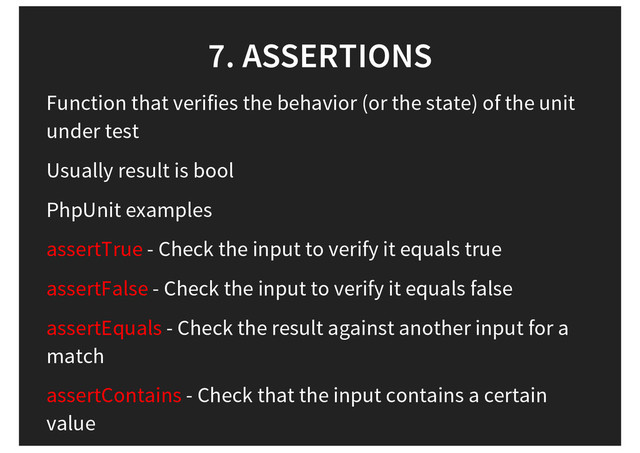 7. ASSERTIONS
Function that verifies the behavior (or the state) of the unit
under test
Usually result is bool
PhpUnit examples
assertTrue - Check the input to verify it equals true
assertFalse - Check the input to verify it equals false
assertEquals - Check the result against another input for a
match
assertContains - Check that the input contains a certain
value

