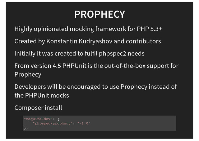PROPHECY
Highly opinionated mocking framework for PHP 5.3+
Created by Konstantin Kudryashov and contributors
Initially it was created to fulfil phpspec2 needs
From version 4.5 PHPUnit is the out-of-the-box support for
Prophecy
Developers will be encouraged to use Prophecy instead of
the PHPUnit mocks
Composer install
"require-dev": {
"phpspec/prophecy": "~1.0"
},
