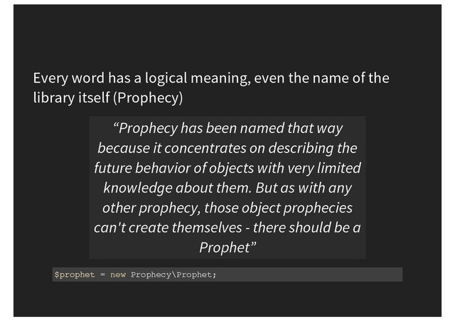 Every word has a logical meaning, even the name of the
library itself (Prophecy)
“Prophecy has been named that way
because it concentrates on describing the
future behavior of objects with very limited
knowledge about them. But as with any
other prophecy, those object prophecies
can't create themselves - there should be a
Prophet”
$prophet = new Prophecy\Prophet;
