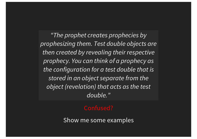 “The prophet creates prophecies by
prophesizing them. Test double objects are
then created by revealing their respective
prophecy. You can think of a prophecy as
the configuration for a test double that is
stored in an object separate from the
object (revelation) that acts as the test
double.”
Confused?
Show me some examples
