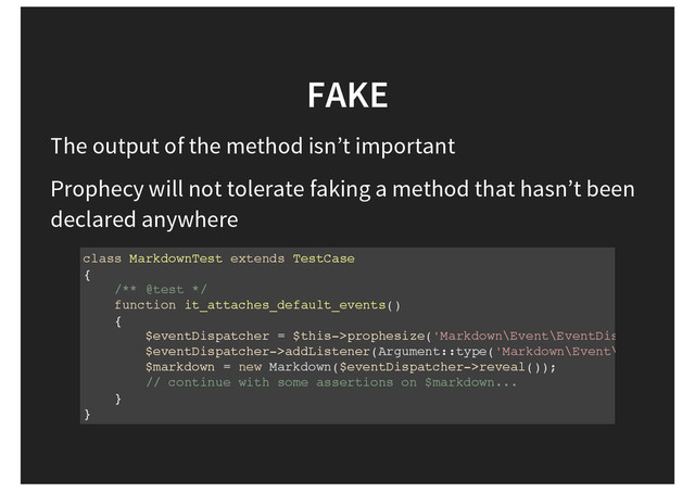 FAKE
The output of the method isn’t important
Prophecy will not tolerate faking a method that hasn’t been
declared anywhere
class MarkdownTest extends TestCase
{
/** @test */
function it_attaches_default_events()
{
$eventDispatcher = $this->prophesize('Markdown\Event\EventDispatcher'
$eventDispatcher->addListener(Argument::type('Markdown\Event\EndOfLineL
$markdown = new Markdown($eventDispatcher->reveal());
// continue with some assertions on $markdown...
}
}
