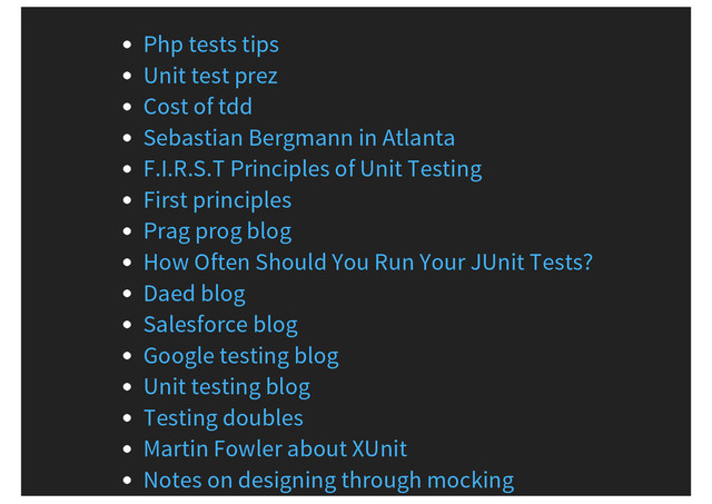 Php tests tips
Unit test prez
Cost of tdd
Sebastian Bergmann in Atlanta
F.I.R.S.T Principles of Unit Testing
First principles
Prag prog blog
How Often Should You Run Your JUnit Tests?
Daed blog
Salesforce blog
Google testing blog
Unit testing blog
Testing doubles
Martin Fowler about XUnit
Notes on designing through mocking
