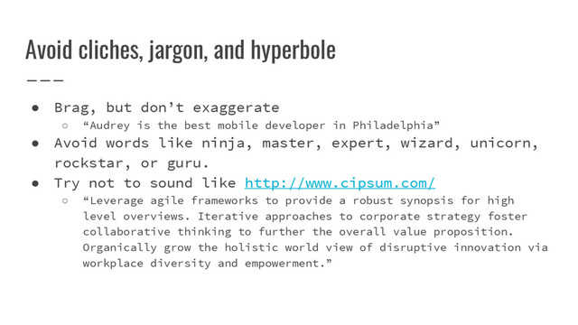 Avoid cliches, jargon, and hyperbole
● Brag, but don’t exaggerate
○ “Audrey is the best mobile developer in Philadelphia”
● Avoid words like ninja, master, expert, wizard, unicorn,
rockstar, or guru.
● Try not to sound like http://www.cipsum.com/
○ “Leverage agile frameworks to provide a robust synopsis for high
level overviews. Iterative approaches to corporate strategy foster
collaborative thinking to further the overall value proposition.
Organically grow the holistic world view of disruptive innovation via
workplace diversity and empowerment.”
