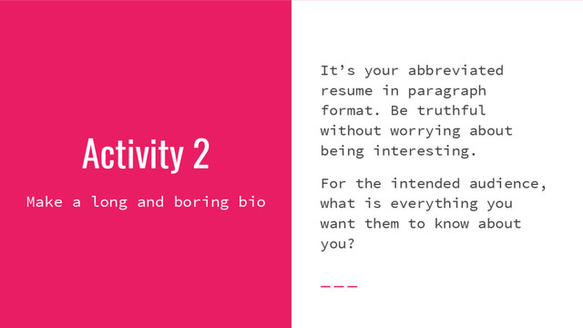 Activity 2
Make a long and boring bio
It’s your abbreviated
resume in paragraph
format. Be truthful
without worrying about
being interesting.
For the intended audience,
what is everything you
want them to know about
you?
