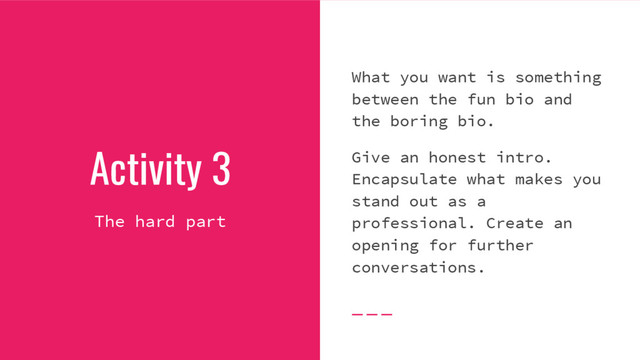 Activity 3
The hard part
What you want is something
between the fun bio and
the boring bio.
Give an honest intro.
Encapsulate what makes you
stand out as a
professional. Create an
opening for further
conversations.
