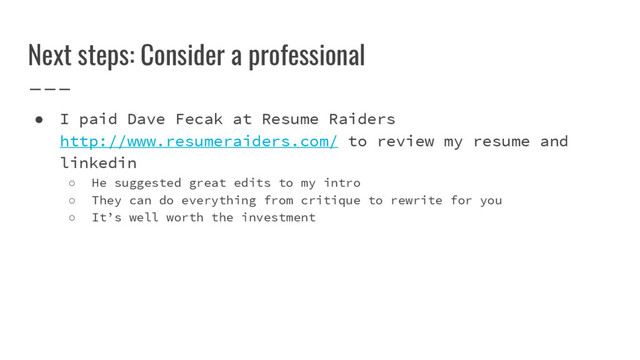 Next steps: Consider a professional
● I paid Dave Fecak at Resume Raiders
http://www.resumeraiders.com/ to review my resume and
linkedin
○ He suggested great edits to my intro
○ They can do everything from critique to rewrite for you
○ It’s well worth the investment
