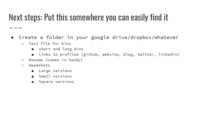 Next steps: Put this somewhere you can easily find it
● Create a folder in your google drive/dropbox/whatever
○ Text file for bios
■ short and long bios
■ Links to profiles (github, website, blog, twitter, linkedin)
○ Resume (comes in handy)
○ Headshots
■ Large versions
■ Small versions
■ Square versions
