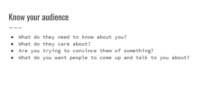 Know your audience
● What do they need to know about you?
● What do they care about?
● Are you trying to convince them of something?
● What do you want people to come up and talk to you about?
