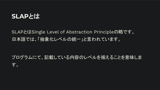 SLAPとは
SLAPとはSingle Level of Abstraction Principleの略です。
日本語では、「抽象化レベルの統一」と言われています。
プログラムにて、記載している内容のレベルを揃えることを意味しま
す。
