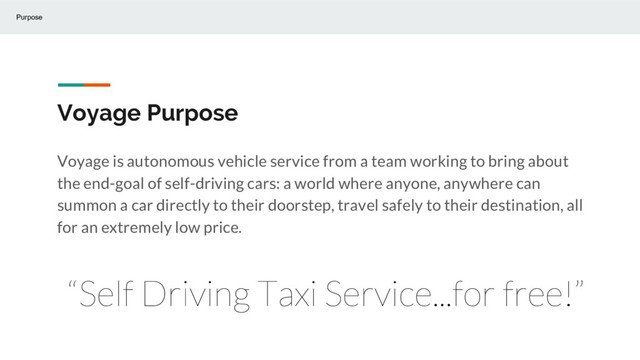 Voyage Purpose
Voyage is autonomous vehicle service from a team working to bring about
the end-goal of self-driving cars: a world where anyone, anywhere can
summon a car directly to their doorstep, travel safely to their destination, all
for an extremely low price.
Purpose
