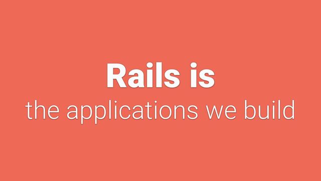 Rails is


the applications we build
