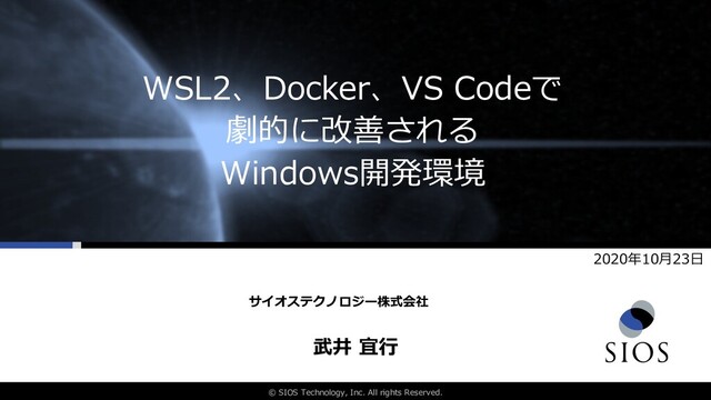 © SIOS Technology, Inc. All rights Reserved.
WSL2、Docker、VS Codeで
劇的に改善される
Windows開発環境
武井 宜⾏
サイオステクノロジー株式会社
2020年10⽉23⽇

