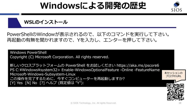© SIOS Technology, Inc. All rights Reserved.
Windowsによる開発の歴史
19
WSLのインストール
Windows PowerShell
Copyright (C) Microsoft Corporation. All rights reserved.
新しいクロスプラットフォームの PowerShell をお試しください https://aka.ms/pscore6
PS C:\Windows\system32> Enable-WindowsOptionalFeature -Online -FeatureName
Microsoft-Windows-Subsystem-Linux
この操作を完了するために、今すぐコンピューターを再起動しますか?
[Y] Yes [N] No [?] ヘルプ (既定値は "Y"):
本セッションの
ブログのURL
PowerShellのWindowが表⽰されるので、以下のコマンドを実⾏して下さい。
再起動の有無を聞かれますので、Yを⼊⼒し、エンターを押して下さい。
