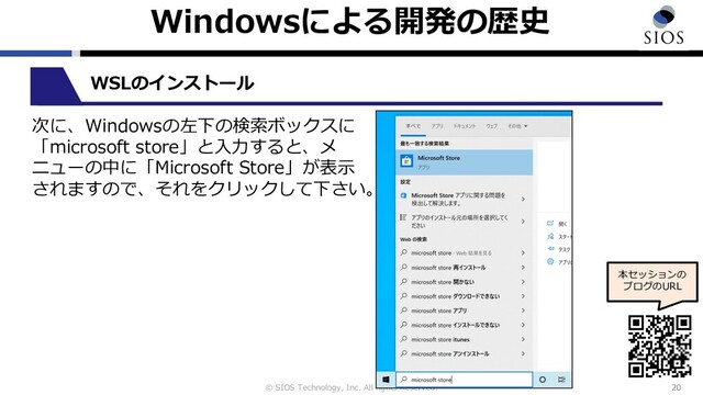 © SIOS Technology, Inc. All rights Reserved.
Windowsによる開発の歴史
20
本セッションの
ブログのURL
WSLのインストール
次に、Windowsの左下の検索ボックスに
「microsoft store」と⼊⼒すると、メ
ニューの中に「Microsoft Store」が表⽰
されますので、それをクリックして下さい。
