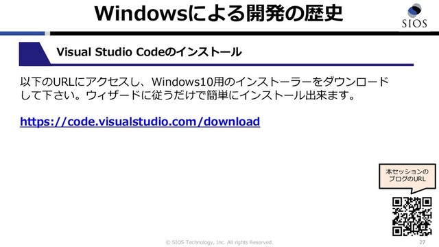 © SIOS Technology, Inc. All rights Reserved.
Windowsによる開発の歴史
27
本セッションの
ブログのURL
以下のURLにアクセスし、Windows10⽤のインストーラーをダウンロード
して下さい。ウィザードに従うだけで簡単にインストール出来ます。
https://code.visualstudio.com/download
Visual Studio Codeのインストール
