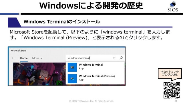 © SIOS Technology, Inc. All rights Reserved.
Windowsによる開発の歴史
31
本セッションの
ブログのURL
Windows Terminalのインストール
Microsoft Storeを起動して、以下のように「windows terminal」を⼊⼒しま
す。「Windows Terminal (Preview)」と表⽰されるのでクリックします。
