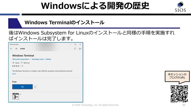 © SIOS Technology, Inc. All rights Reserved.
Windowsによる開発の歴史
32
本セッションの
ブログのURL
Windows Terminalのインストール
後はWindows Subsystem for Linuxのインストールと同様の⼿順を実施すれ
ばインストールは完了します。
