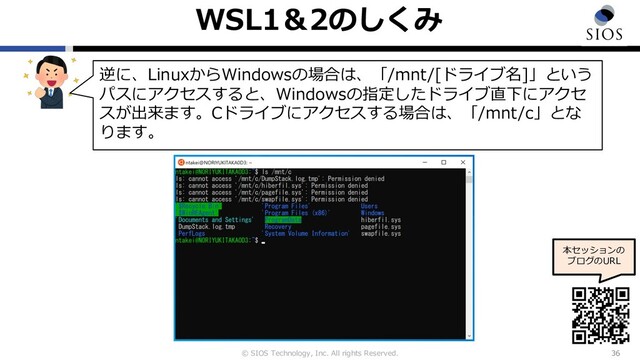 © SIOS Technology, Inc. All rights Reserved.
WSL1＆2のしくみ
36
本セッションの
ブログのURL
逆に、LinuxからWindowsの場合は、「/mnt/[ドライブ名]」という
パスにアクセスすると、Windowsの指定したドライブ直下にアクセ
スが出来ます。Cドライブにアクセスする場合は、「/mnt/c」とな
ります。
