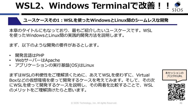© SIOS Technology, Inc. All rights Reserved.
WSL2、Windows Terminalで改善︕︕
46
本セッションの
ブログのURL
ユースケースその1︓WSLを使ったWindowsとLinux間のシームレスな開発
本章のタイトルにもなっており、最もご紹介したいユースケースです。WSL
を使ったWindowsとLinux間の実践的開発⽅法を説明します。
まず、以下のような開発の要件があるとします。
• 開発⾔語はPHP
• WebサーバーはApache
• アプリケーションの実⾏基盤(OS)はLinux
まずはWSLの利便性をご理解頂くために、あえてWSLを使わずに、Virtual
Boxなどの仮想環境を使って開発するケースを考えてみます。そして、その次
にWSLを使って開発するケースを説明し、その両者を⽐較することで、WSL
のメリットをご理解頂けたらと思います。
