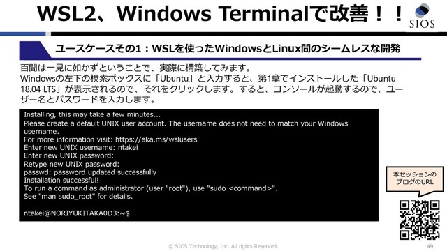 © SIOS Technology, Inc. All rights Reserved.
WSL2、Windows Terminalで改善︕︕
49
本セッションの
ブログのURL
ユースケースその1︓WSLを使ったWindowsとLinux間のシームレスな開発
百聞は⼀⾒に如かずということで、実際に構築してみます。
Windowsの左下の検索ボックスに「Ubuntu」と⼊⼒すると、第1章でインストールした「Ubuntu
18.04 LTS」が表⽰されるので、それをクリックします。すると、コンソールが起動するので、ユー
ザー名とパスワードを⼊⼒します。
Installing, this may take a few minutes...
Please create a default UNIX user account. The username does not need to match your Windows
username.
For more information visit: https://aka.ms/wslusers
Enter new UNIX username: ntakei
Enter new UNIX password:
Retype new UNIX password:
passwd: password updated successfully
Installation successful!
To run a command as administrator (user "root"), use "sudo ".
See "man sudo_root" for details.
ntakei@NORIYUKITAKA0D3:~$
