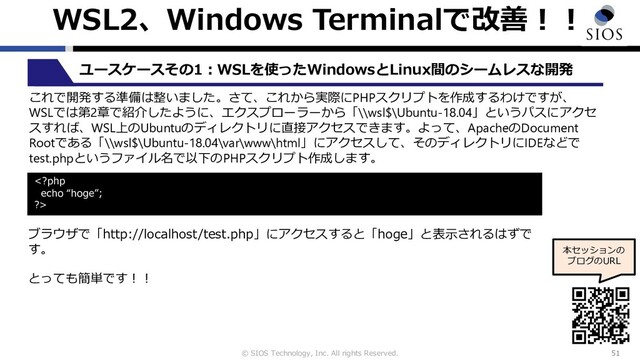 © SIOS Technology, Inc. All rights Reserved.
WSL2、Windows Terminalで改善︕︕
51
本セッションの
ブログのURL
ユースケースその1︓WSLを使ったWindowsとLinux間のシームレスな開発
これで開発する準備は整いました。さて、これから実際にPHPスクリプトを作成するわけですが、
WSLでは第2章で紹介したように、エクスプローラーから「\\wsl$\Ubuntu-18.04」というパスにアクセ
スすれば、WSL上のUbuntuのディレクトリに直接アクセスできます。よって、ApacheのDocument
Rootである「\\wsl$\Ubuntu-18.04\var\www\html」にアクセスして、そのディレクトリにIDEなどで
test.phpというファイル名で以下のPHPスクリプト作成します。

ブラウザで「http://localhost/test.php」にアクセスすると「hoge」と表⽰されるはずで
す。
とっても簡単です︕︕
