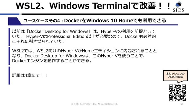 © SIOS Technology, Inc. All rights Reserved.
WSL2、Windows Terminalで改善︕︕
56
ユースケースその4︓DockerをWindows 10 Homeでも利⽤できる
本セッションの
ブログのURL
以前は「Docker Desktop for Windows」は、Hyper-Vの利⽤を前提として
いた。 Hyper-VはProfessional Edition以上が必要なので、Dockerも必然的
にそれに引きづられていた。
WSL2では、WSL2向けのHyper-VがHomeエディションに内包されることと
なり、Docker Desktop for Windowsは、このHyper-Vを使うことで、
Dockerエンジンを動作することができる。
詳細は4章にて︕︕
