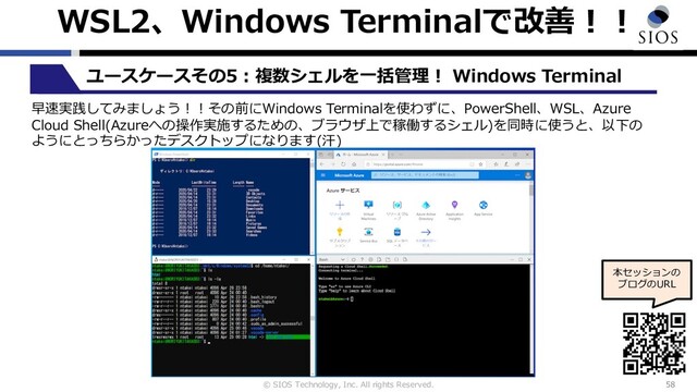© SIOS Technology, Inc. All rights Reserved.
WSL2、Windows Terminalで改善︕︕
58
ユースケースその5︓複数シェルを⼀括管理︕ Windows Terminal
本セッションの
ブログのURL
早速実践してみましょう︕︕その前にWindows Terminalを使わずに、PowerShell、WSL、Azure
Cloud Shell(Azureへの操作実施するための、ブラウザ上で稼働するシェル)を同時に使うと、以下の
ようにとっちらかったデスクトップになります(汗)
