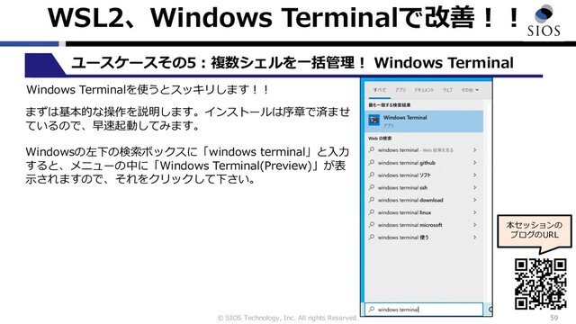 © SIOS Technology, Inc. All rights Reserved.
WSL2、Windows Terminalで改善︕︕
59
ユースケースその5︓複数シェルを⼀括管理︕ Windows Terminal
本セッションの
ブログのURL
Windows Terminalを使うとスッキリします︕︕
まずは基本的な操作を説明します。インストールは序章で済ませ
ているので、早速起動してみます。
Windowsの左下の検索ボックスに「windows terminal」と⼊⼒
すると、メニューの中に「Windows Terminal(Preview)」が表
⽰されますので、それをクリックして下さい。

