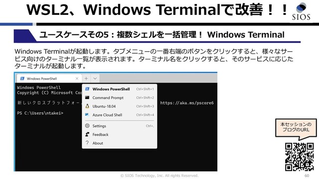 © SIOS Technology, Inc. All rights Reserved.
WSL2、Windows Terminalで改善︕︕
60
ユースケースその5︓複数シェルを⼀括管理︕ Windows Terminal
本セッションの
ブログのURL
Windows Terminalが起動します。タブメニューの⼀番右端のボタンをクリックすると、様々なサー
ビス向けのターミナル⼀覧が表⽰されます。ターミナル名をクリックすると、そのサービスに応じた
ターミナルが起動します。
